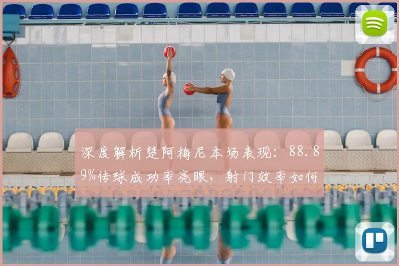 深度解析楚阿梅尼本场表现:88.89%传球成功率亮眼,射门效率如何提升?
