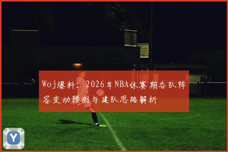 Woj爆料：2026年NBA休赛期各队阵容变动预测与建队思路解析