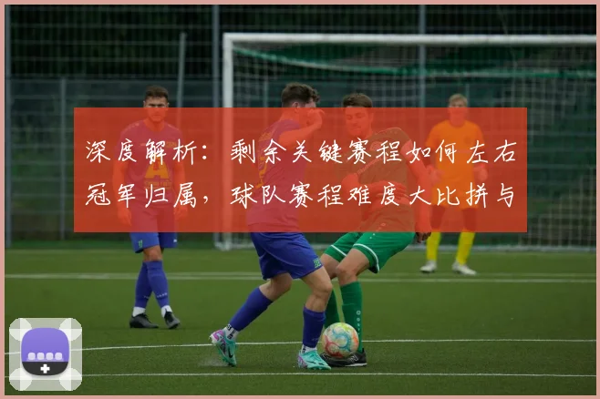 深度解析：剩余关键赛程如何左右冠军归属，球队赛程难度大比拼与走向预测