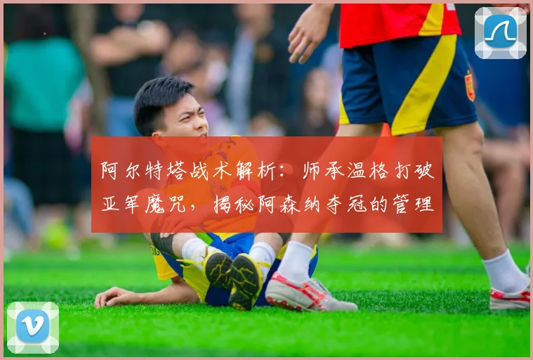 阿尔特塔战术解析：师承温格打破亚军魔咒，揭秘阿森纳夺冠的管理秘诀与蜕变之路