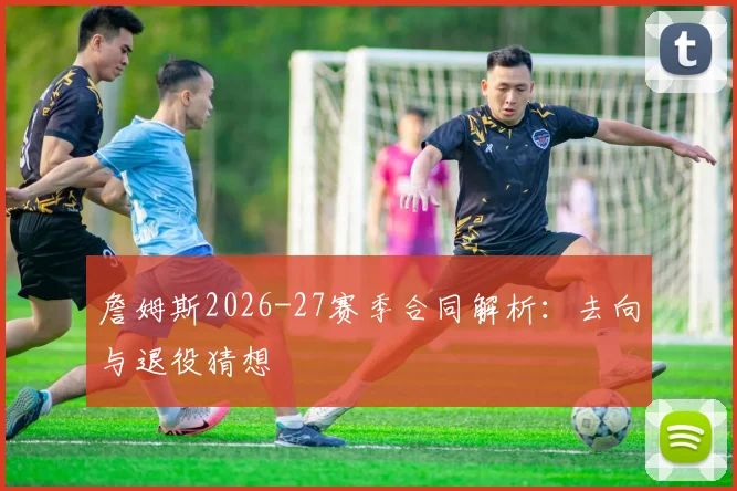 詹姆斯2026-27赛季合同解析:去向与退役猜想