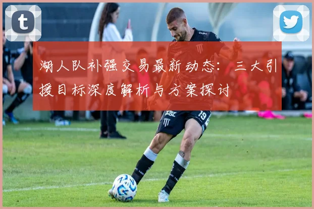 湖人队补强交易最新动态：三大引援目标深度解析与方案探讨