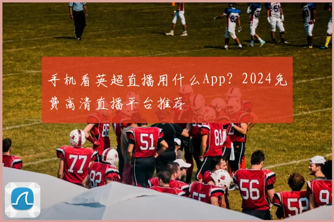 手机看英超直播用什么App？2024免费高清直播平台推荐